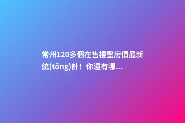 常州120多個在售樓盤房價最新統(tǒng)計！你還有哪些買房機會？